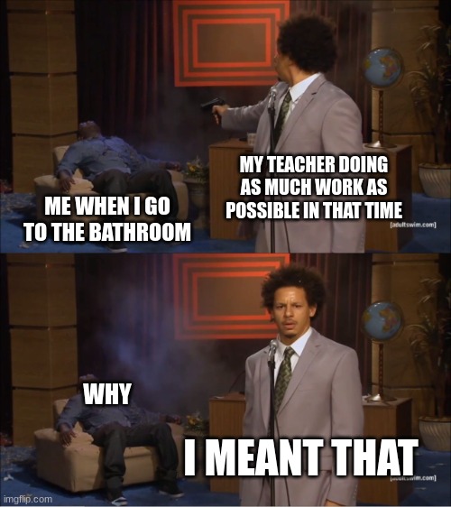 why | MY TEACHER DOING AS MUCH WORK AS POSSIBLE IN THAT TIME; ME WHEN I GO TO THE BATHROOM; WHY; I MEANT THAT | image tagged in memes,who killed hannibal | made w/ Imgflip meme maker
