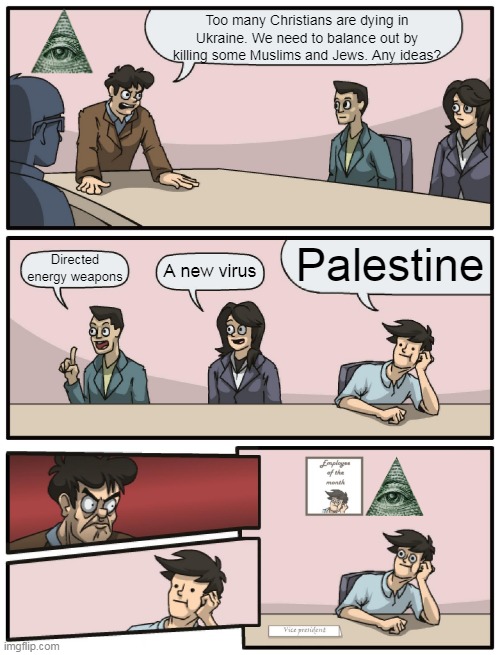 NWO balancing out | Too many Christians are dying in Ukraine. We need to balance out by killing some Muslims and Jews. Any ideas? Palestine; Directed energy weapons; A new virus | image tagged in boardroom meeting unexpected ending,new world order,illuminati is watching,palestine,israel jews,hamas | made w/ Imgflip meme maker