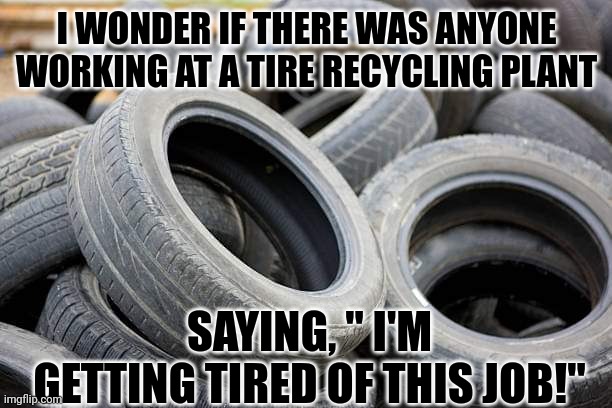 Tired | I WONDER IF THERE WAS ANYONE WORKING AT A TIRE RECYCLING PLANT; SAYING, " I'M GETTING TIRED OF THIS JOB!" | image tagged in tires | made w/ Imgflip meme maker