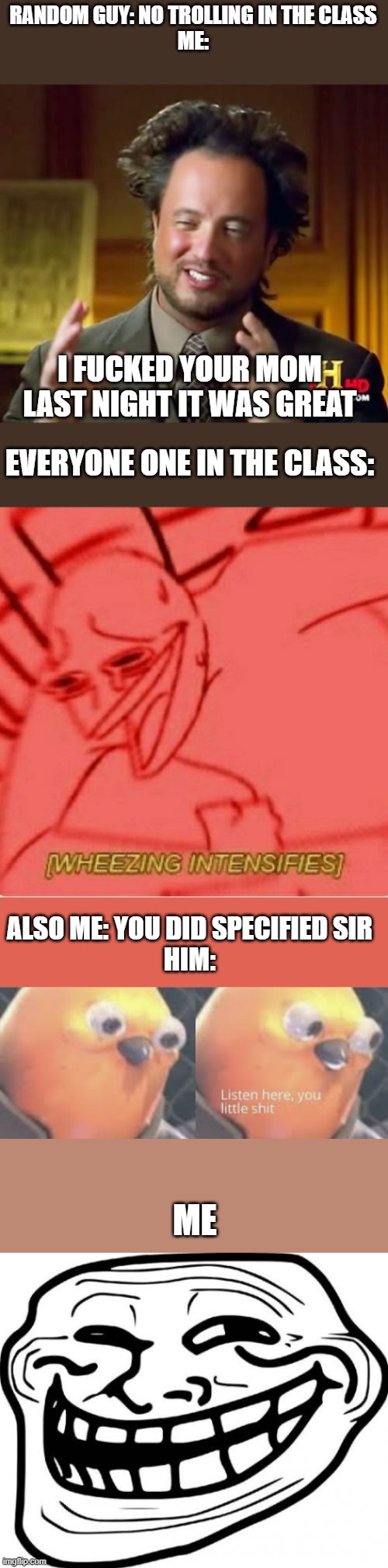 WTF IS WRONG WITH ME TODAY | RANDOM GUY: NO TROLLING IN THE CLASS
ME:; I FUCKED YOUR MOM LAST NIGHT IT WAS GREAT; EVERYONE ONE IN THE CLASS:; ALSO ME: YOU DID SPECIFIED SIR
HIM:; ME | image tagged in memes,ancient aliens,wheeze,listen here you little shit bird,troll face | made w/ Imgflip meme maker