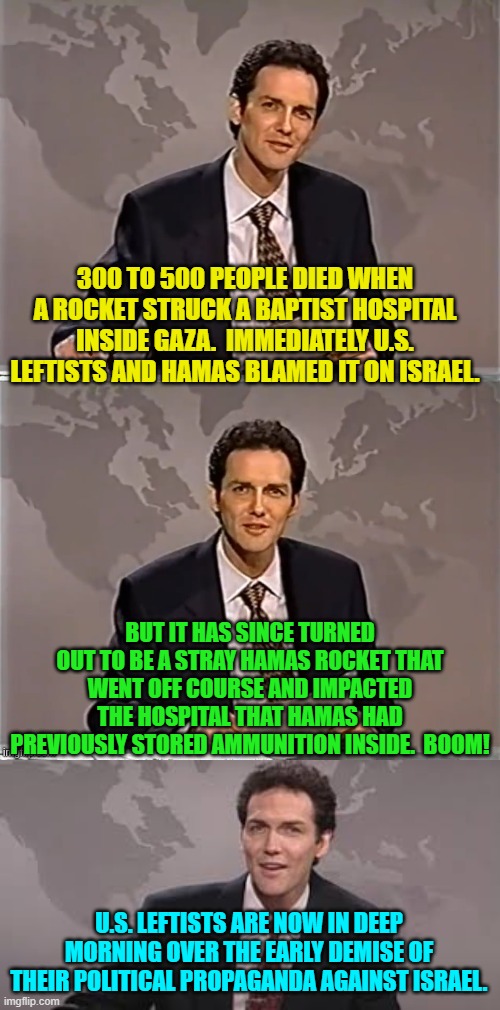 It's tragic when leftist political propaganda goes . . . boom! | 300 TO 500 PEOPLE DIED WHEN A ROCKET STRUCK A BAPTIST HOSPITAL INSIDE GAZA.  IMMEDIATELY U.S. LEFTISTS AND HAMAS BLAMED IT ON ISRAEL. BUT IT HAS SINCE TURNED OUT TO BE A STRAY HAMAS ROCKET THAT WENT OFF COURSE AND IMPACTED THE HOSPITAL THAT HAMAS HAD PREVIOUSLY STORED AMMUNITION INSIDE.  BOOM! U.S. LEFTISTS ARE NOW IN DEEP MORNING OVER THE EARLY DEMISE OF THEIR POLITICAL PROPAGANDA AGAINST ISRAEL. | image tagged in weekend update with norm | made w/ Imgflip meme maker