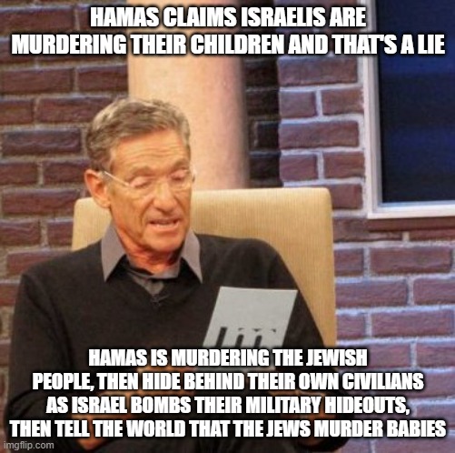 Those that support Hamas, support terrorism. Those that think peace is attainable are ignorant. | HAMAS CLAIMS ISRAELIS ARE MURDERING THEIR CHILDREN AND THAT'S A LIE; HAMAS IS MURDERING THE JEWISH PEOPLE, THEN HIDE BEHIND THEIR OWN CIVILIANS AS ISRAEL BOMBS THEIR MILITARY HIDEOUTS, THEN TELL THE WORLD THAT THE JEWS MURDER BABIES | image tagged in memes,maury lie detector,israel,hamas,palestine | made w/ Imgflip meme maker