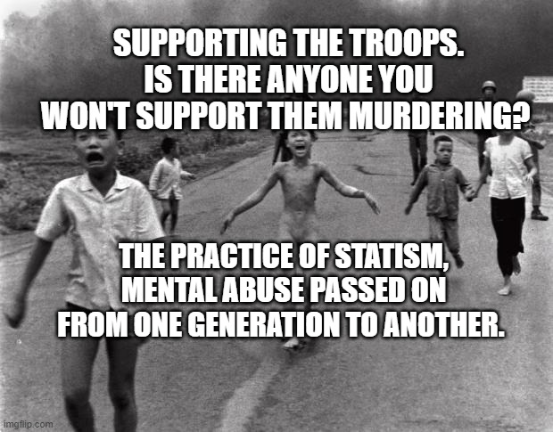 Vietnam Girl | SUPPORTING THE TROOPS. IS THERE ANYONE YOU WON'T SUPPORT THEM MURDERING? THE PRACTICE OF STATISM, MENTAL ABUSE PASSED ON FROM ONE GENERATION TO ANOTHER. | image tagged in vietnam girl | made w/ Imgflip meme maker