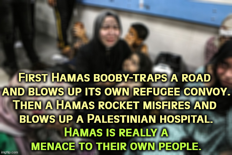 First Hamas booby-traps a road 
and blows up its own refugee convoy.
Then a Hamas rocket misfires and 
blows up a Palestinian hospital. Hamas is really a menace to their own people. | image tagged in hamas,kills,palestinians,terrorists,murder | made w/ Imgflip meme maker
