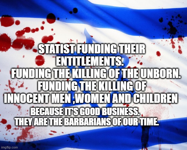 Israel | STATIST FUNDING THEIR ENTITLEMENTS.  
    FUNDING THE KILLING OF THE UNBORN. FUNDING THE KILLING OF INNOCENT MEN ,WOMEN AND CHILDREN; BECAUSE IT'S GOOD BUSINESS.    THEY ARE THE BARBARIANS OF OUR TIME. | image tagged in israel | made w/ Imgflip meme maker