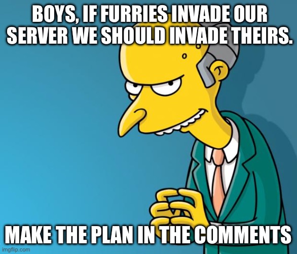 Mr. Burns | BOYS, IF FURRIES INVADE OUR SERVER WE SHOULD INVADE THEIRS. MAKE THE PLAN IN THE COMMENTS | image tagged in mr burns,anti furry,the war begins | made w/ Imgflip meme maker