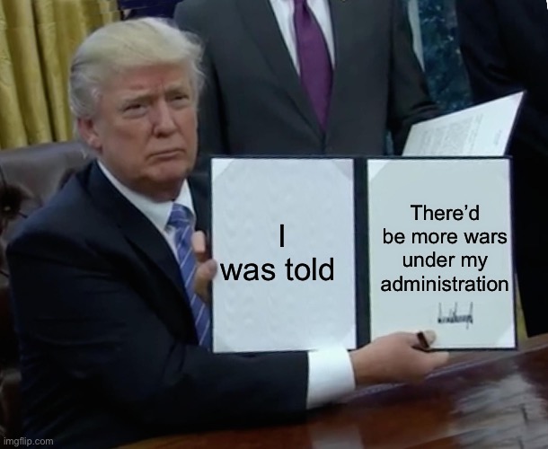 Wars | There’d be more wars under my administration; I was told | image tagged in memes,trump bill signing | made w/ Imgflip meme maker