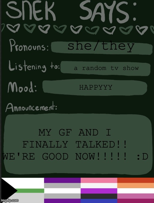 sorry to all u guys who wanted me to break up with her | she/they; a random tv show; HAPPYYY; MY GF AND I FINALLY TALKED!! WE'RE GOOD NOW!!!!! :D | image tagged in sneks announcement temp | made w/ Imgflip meme maker