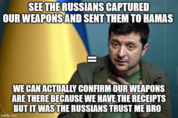 =; SEE THE RUSSIANS CAPTURED OUR WEAPONS AND SENT THEM TO HAMAS; WE CAN ACTUALLY CONFIRM OUR WEAPONS ARE THERE BECAUSE WE HAVE THE RECEIPTS BUT IT WAS THE RUSSIANS TRUST ME BRO | made w/ Imgflip meme maker