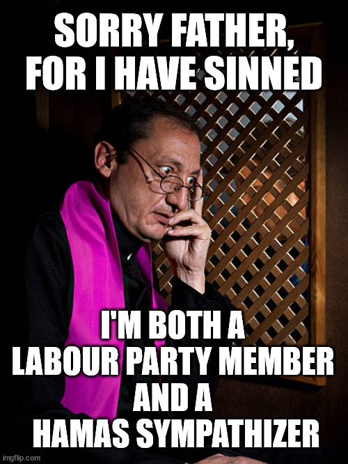 Labour Party Member and Hamas sympathiser | SORRY FATHER, FOR I HAVE SINNED; Tell the truth; Rachel Reeves Spells it out; It's Simple Believe Hamas are Terrorists or quit The Labour Party; Rachel Reeves; Party Members must believe Hamas are Terrorists - or leave !!! NAME & SHAME HAMAS SUPPORTERS WITHIN THE LABOUR PARTY; Party Members must believe Hamas are Terrorists !!! #Immigration #Starmerout #Labour #wearecorbyn #KeirStarmer #DianeAbbott #McDonnell #cultofcorbyn #labourisdead #labourracism #socialistsunday #nevervotelabour #socialistanyday #Antisemitism #Savile #SavileGate #Paedo #Worboys #GroomingGangs #Paedophile #IllegalImmigration #Immigrants #Invasion #StarmerResign #Starmeriswrong #SirSoftie #SirSofty #Blair #Steroids #Economy #Reeves #Rachel #RachelReeves #Hamas #Israel Palestine #Corbyn; Rachel Reeves; If you're a HAMAS sympathiser; YOU'RE NOT WELCOME IN THE LABOUR PARTY !!! Are you a Labour Party Member who supports Hamas? I'M BOTH A 
LABOUR PARTY MEMBER 
AND A 
HAMAS SYMPATHIZER | image tagged in starmer corbyn hamas,labour anti semitism,stop boats rwanda echr,20 mph ulez eu,illegal immigration,palestine israel | made w/ Imgflip meme maker