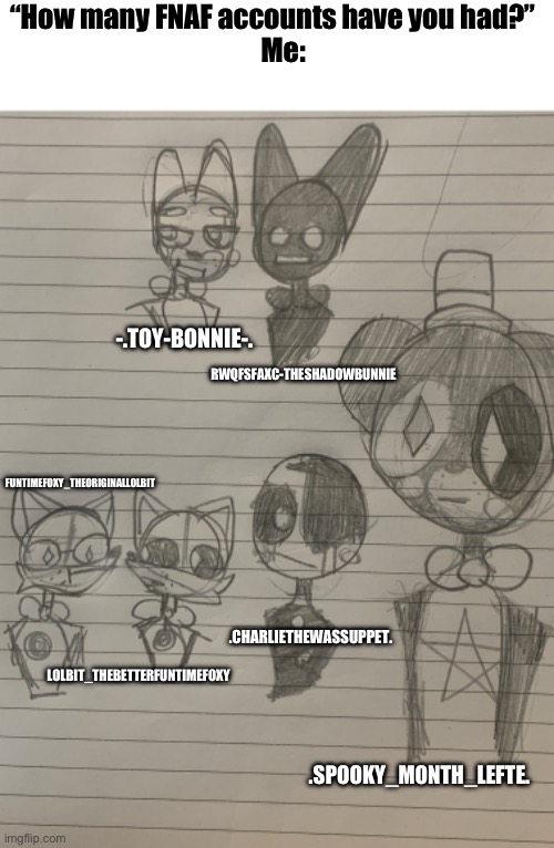 So that’s 6 FNAF characters- DAMN! | “How many FNAF accounts have you had?” 
   Me:; -.TOY-BONNIE-. RWQFSFAXC-THESHADOWBUNNIE; FUNTIMEFOXY_THEORIGINALLOLBIT; .CHARLIETHEWASSUPPET. LOLBIT_THEBETTERFUNTIMEFOXY; .SPOOKY_MONTH_LEFTE. | image tagged in and,djsjsnd | made w/ Imgflip meme maker