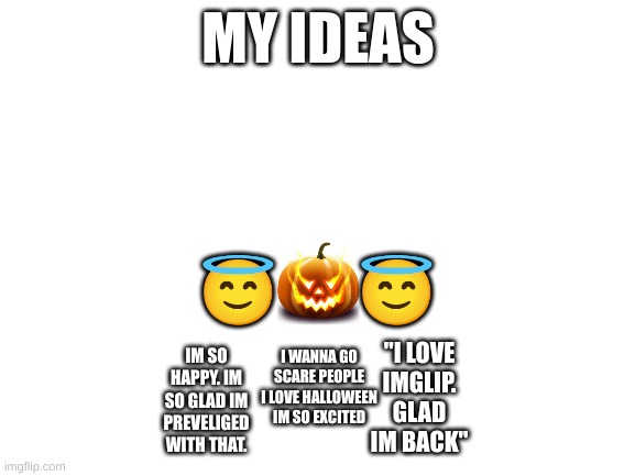 . | MY IDEAS; 😇       😇; "I LOVE IMGLIP. GLAD IM BACK"; I WANNA GO SCARE PEOPLE I LOVE HALLOWEEN IM SO EXCITED; IM SO HAPPY. IM SO GLAD IM PREVELIGED WITH THAT. | image tagged in blank white template,stay blobby | made w/ Imgflip meme maker