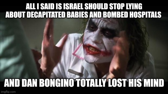 Lost his mind | ALL I SAID IS ISRAEL SHOULD STOP LYING ABOUT DECAPITATED BABIES AND BOMBED HOSPITALS; AND DAN BONGINO TOTALLY LOST HIS MIND | image tagged in lost their minds | made w/ Imgflip meme maker