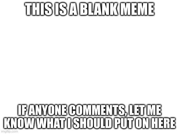 comment pls | THIS IS A BLANK MEME; IF ANYONE COMMENTS, LET ME KNOW WHAT I SHOULD PUT ON HERE | image tagged in blank white template | made w/ Imgflip meme maker