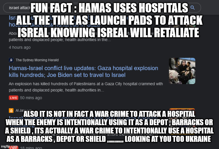 FUN FACT : HAMAS USES HOSPITALS ALL THE TIME AS LAUNCH PADS TO ATTACK ISREAL KNOWING ISREAL WILL RETALIATE; ALSO IT IS NOT IN FACT A WAR CRIME TO ATTACK A HOSPITAL WHEN THE ENEMY IS INTENTIONALLY USING IT AS A DEPOT , BARRACKS OR A SHIELD , ITS ACTUALLY A WAR CRIME TO INTENTIONALLY USE A HOSPITAL AS A BARRACKS , DEPOT OR SHIELD ,,,,,,,,,,,,, LOOKING AT YOU TOO UKRAINE | made w/ Imgflip meme maker