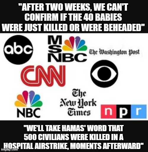 Media lies | "AFTER TWO WEEKS, WE CAN'T CONFIRM IF THE 40 BABIES WERE JUST KILLED OR WERE BEHEADED"; "WE'LL TAKE HAMAS' WORD THAT 500 CIVILIANS WERE KILLED IN A HOSPITAL AIRSTRIKE, MOMENTS AFTERWARD" | image tagged in media lies | made w/ Imgflip meme maker
