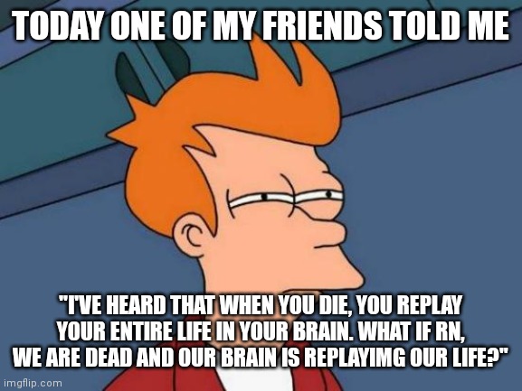 Futurama Fry Meme | TODAY ONE OF MY FRIENDS TOLD ME; "I'VE HEARD THAT WHEN YOU DIE, YOU REPLAY YOUR ENTIRE LIFE IN YOUR BRAIN. WHAT IF RN, WE ARE DEAD AND OUR BRAIN IS REPLAYIMG OUR LIFE?" | image tagged in memes,futurama fry | made w/ Imgflip meme maker
