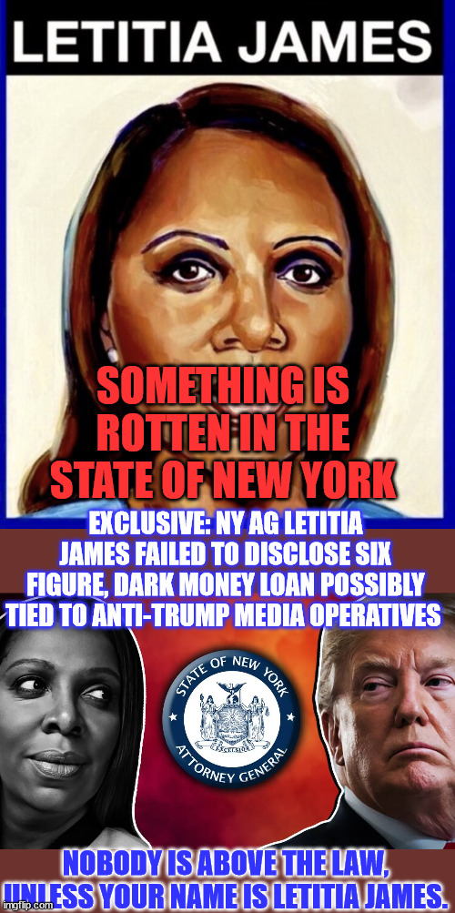 Something is rotten in the state of New York...  the AG stinking bad... | SOMETHING IS ROTTEN IN THE STATE OF NEW YORK; EXCLUSIVE: NY AG LETITIA JAMES FAILED TO DISCLOSE SIX FIGURE, DARK MONEY LOAN POSSIBLY TIED TO ANTI-TRUMP MEDIA OPERATIVES; NOBODY IS ABOVE THE LAW, UNLESS YOUR NAME IS LETITIA JAMES. | image tagged in letitia james,crooked,new york,attorney general | made w/ Imgflip meme maker