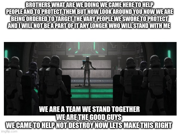 BROTHERS WHAT ARE WE DOING WE CAME HERE TO HELP PEOPLE AND TO PROTECT THEM BUT NOW LOOK AROUND YOU NOW WE ARE BEING ORDERED TO TARGET THE VARY PEOPLE WE SWORE TO PROTECT AND I WILL NOT BE A PART OF IT ANY LONGER WHO WILL STAND WITH ME; WE ARE A TEAM WE STAND TOGETHER WE ARE THE GOOD GUYS 
WE CAME TO HELP NOT DESTROY NOW LETS MAKE THIS RIGHT | made w/ Imgflip meme maker