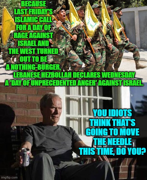 Remember Islamic terrorists that at least U.S. leftists adore you. | BECAUSE LAST FRIDAY'S ISLAMIC CALL FOR A DAY OF RAGE AGAINST ISRAEL AND THE WEST TURNED OUT TO BE A NOTHING-BURGER, LEBANESE HEZBOLLAH DECLARES WEDNESDAY A 'DAY OF UNPRECEDENTED ANGER' AGAINST ISRAEL. YOU IDIOTS THINK THAT'S GOING TO MOVE THE NEEDLE THIS TIME, DO YOU? | image tagged in yep | made w/ Imgflip meme maker