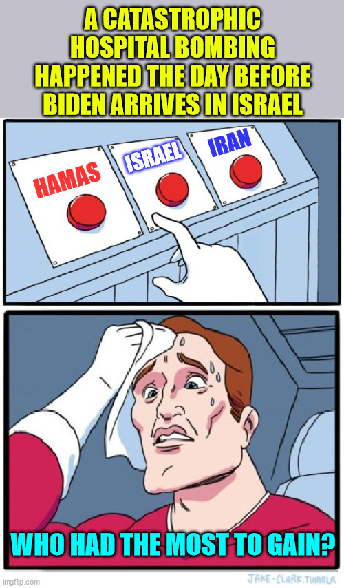 Who had the most to gain? | A CATASTROPHIC HOSPITAL BOMBING HAPPENED THE DAY BEFORE BIDEN ARRIVES IN ISRAEL; IRAN; ISRAEL; HAMAS; WHO HAD THE MOST TO GAIN? | image tagged in three buttons,coincidence i think not,logical | made w/ Imgflip meme maker