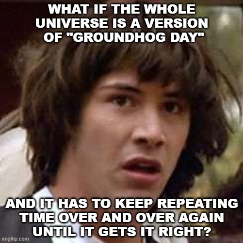 Duuuuuuuuuuude... | WHAT IF THE WHOLE
UNIVERSE IS A VERSION
 OF "GROUNDHOG DAY"; AND IT HAS TO KEEP REPEATING
TIME OVER AND OVER AGAIN
UNTIL IT GETS IT RIGHT? | image tagged in memes,conspiracy keanu | made w/ Imgflip meme maker