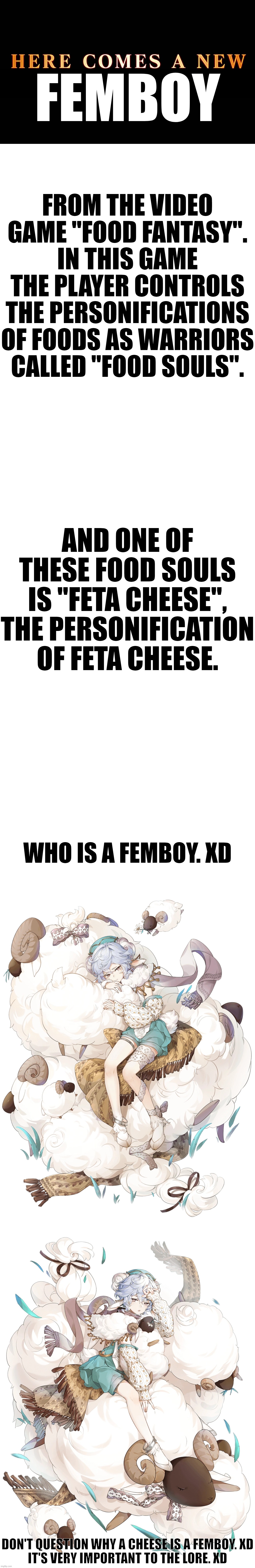 It's essential to the lore! xD | FEMBOY; FROM THE VIDEO GAME "FOOD FANTASY".
IN THIS GAME THE PLAYER CONTROLS THE PERSONIFICATIONS OF FOODS AS WARRIORS CALLED "FOOD SOULS". AND ONE OF THESE FOOD SOULS IS "FETA CHEESE", THE PERSONIFICATION OF FETA CHEESE. WHO IS A FEMBOY. XD; DON'T QUESTION WHY A CHEESE IS A FEMBOY. XD
IT'S VERY IMPORTANT TO THE LORE. XD | image tagged in food fantasy,feta cheese | made w/ Imgflip meme maker
