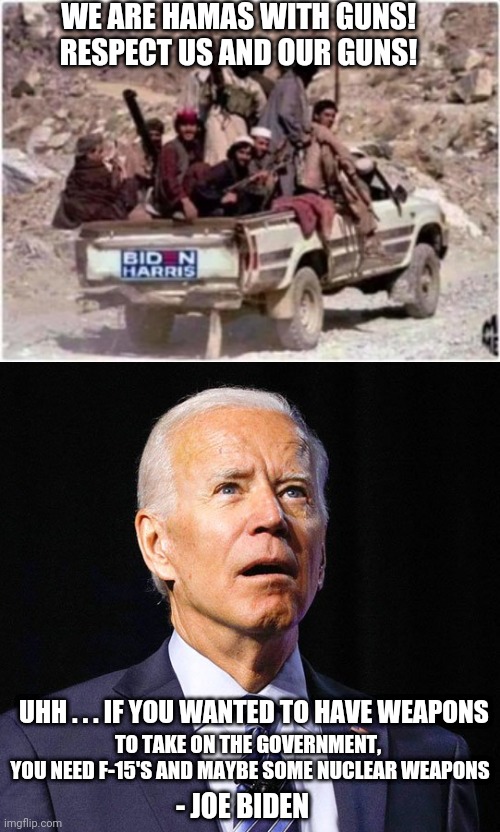 Biden's Quote | WE ARE HAMAS WITH GUNS!
RESPECT US AND OUR GUNS! TO TAKE ON THE GOVERNMENT, 
YOU NEED F-15'S AND MAYBE SOME NUCLEAR WEAPONS; UHH . . . IF YOU WANTED TO HAVE WEAPONS; - JOE BIDEN | image tagged in biden harris vote harvesters,joe biden,gaza | made w/ Imgflip meme maker