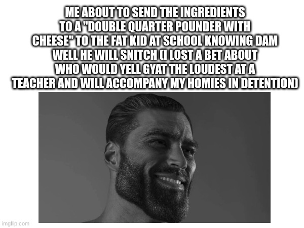 we all have just decided to get in trouble just to hang out wit da boys while ya both in trouble | ME ABOUT TO SEND THE INGREDIENTS TO A "DOUBLE QUARTER POUNDER WITH CHEESE" TO THE FAT KID AT SCHOOL KNOWING DAM WELL HE WILL SNITCH (I LOST A BET ABOUT WHO WOULD YELL GYAT THE LOUDEST AT A TEACHER AND WILL ACCOMPANY MY HOMIES IN DETENTION) | image tagged in giga chad,school,me and the boys | made w/ Imgflip meme maker