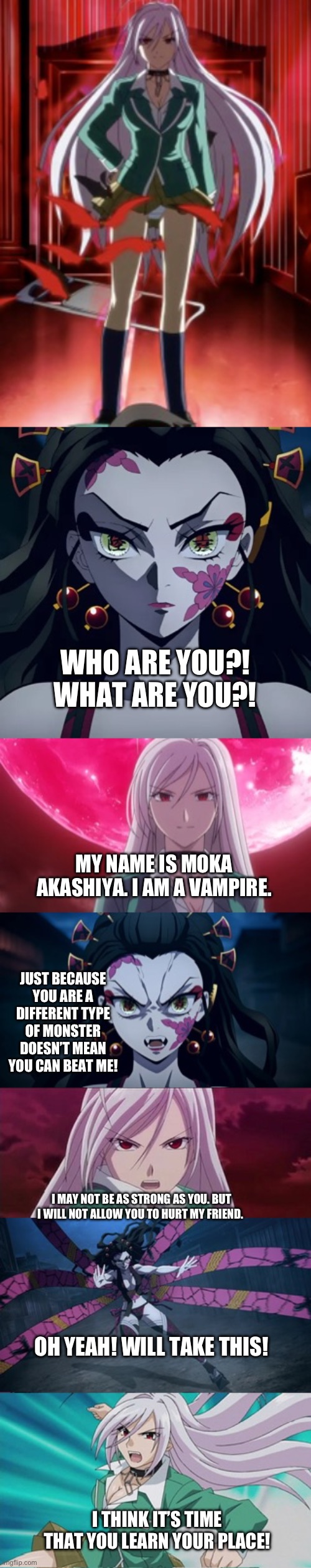 Daki vs Moka Akashiya | WHO ARE YOU?! WHAT ARE YOU?! MY NAME IS MOKA AKASHIYA. I AM A VAMPIRE. JUST BECAUSE YOU ARE A DIFFERENT TYPE OF MONSTER DOESN’T MEAN YOU CAN BEAT ME! I MAY NOT BE AS STRONG AS YOU. BUT I WILL NOT ALLOW YOU TO HURT MY FRIEND. OH YEAH! WILL TAKE THIS! I THINK IT’S TIME THAT YOU LEARN YOUR PLACE! | image tagged in anime | made w/ Imgflip meme maker
