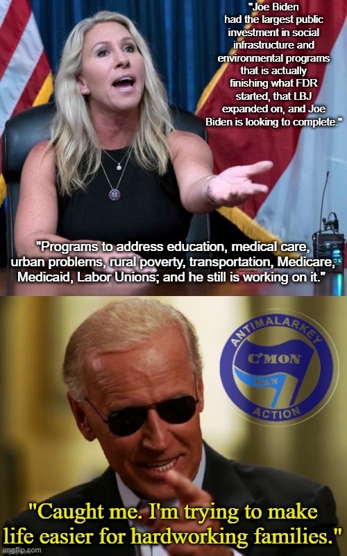 She couldn't have given him a better ad. | "Joe Biden had the largest public investment in social infrastructure and environmental programs that is actually finishing what FDR started, that LBJ expanded on, and Joe Biden is looking to complete."; "Programs to address education, medical care, urban problems, rural poverty, transportation, Medicare, Medicaid, Labor Unions; and he still is working on it."; "Caught me. I'm trying to make life easier for hardworking families." | image tagged in marjorie taylor greene is this the holocaust,cool joe biden antimalarkey action,mtg,dumb conservative,lol,trollbait | made w/ Imgflip meme maker