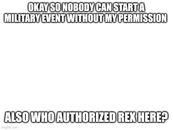 Blank White Template | OKAY SO NOBODY CAN START A MILITARY EVENT WITHOUT MY PERMISSION; ALSO WHO AUTHORIZED REX HERE? | image tagged in blank white template | made w/ Imgflip meme maker