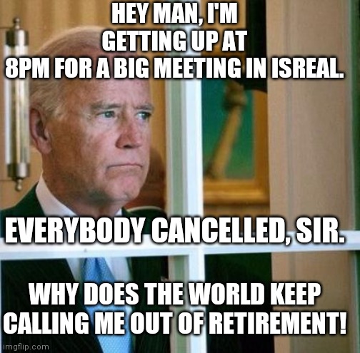 Sad Joe Biden | HEY MAN, I'M GETTING UP AT 8PM FOR A BIG MEETING IN ISREAL. EVERYBODY CANCELLED, SIR. WHY DOES THE WORLD KEEP CALLING ME OUT OF RETIREMENT! | image tagged in sad joe biden | made w/ Imgflip meme maker
