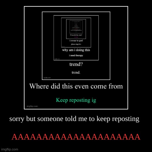 sorry but someone told me to keep reposting | AAAAAAAAAAAAAAAAAAAAA | image tagged in funny,demotivationals | made w/ Imgflip demotivational maker