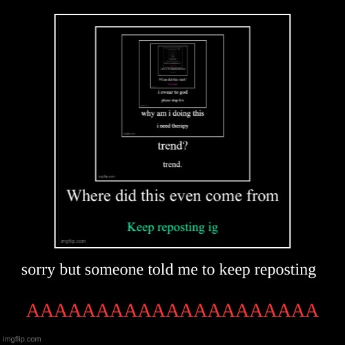 sorry but someone told me to keep reposting | AAAAAAAAAAAAAAAAAAAAA | image tagged in funny,demotivationals | made w/ Imgflip demotivational maker