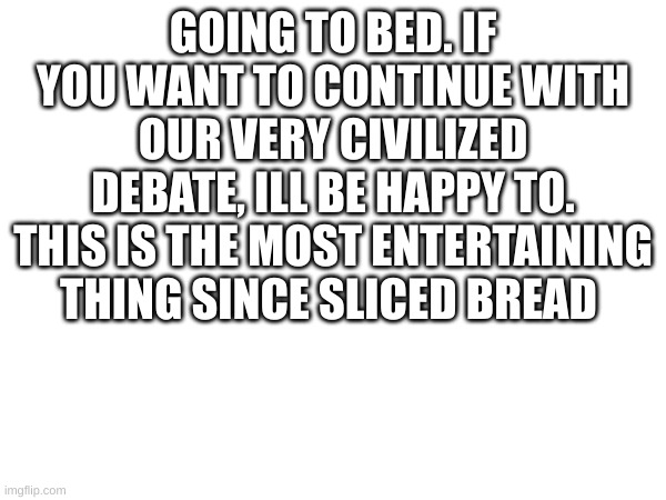 GOING TO BED. IF YOU WANT TO CONTINUE WITH OUR VERY CIVILIZED DEBATE, ILL BE HAPPY TO. THIS IS THE MOST ENTERTAINING THING SINCE SLICED BREAD | made w/ Imgflip meme maker