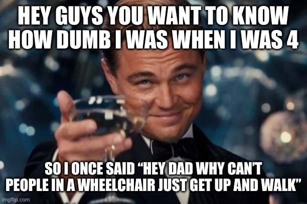 I’m a class 5 idiot | HEY GUYS YOU WANT TO KNOW HOW DUMB I WAS WHEN I WAS 4; SO I ONCE SAID “HEY DAD WHY CAN’T PEOPLE IN A WHEELCHAIR JUST GET UP AND WALK” | image tagged in memes,leonardo dicaprio cheers,why are you reading the tags | made w/ Imgflip meme maker