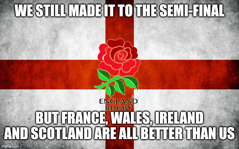 England Rugby world cup | WE STILL MADE IT TO THE SEMI-FINAL; BUT FRANCE, WALES, IRELAND AND SCOTLAND ARE ALL BETTER THAN US | image tagged in england rugby world cup | made w/ Imgflip meme maker