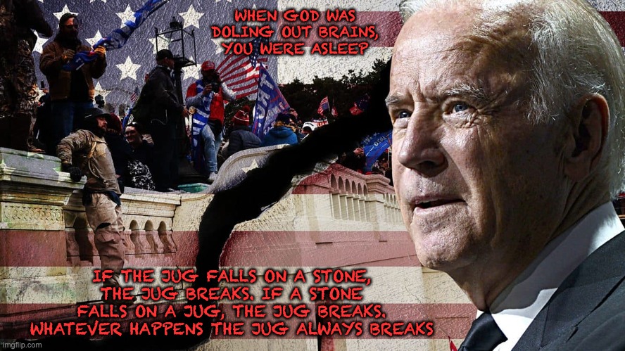 So Now We Know... | WHEN GOD WAS DOLING OUT BRAINS, YOU WERE ASLEEP; IF THE JUG FALLS ON A STONE, THE JUG BREAKS. IF A STONE FALLS ON A JUG, THE JUG BREAKS. WHATEVER HAPPENS THE JUG ALWAYS BREAKS | image tagged in election fraud,biden,democrats,imgflip,libtards | made w/ Imgflip meme maker