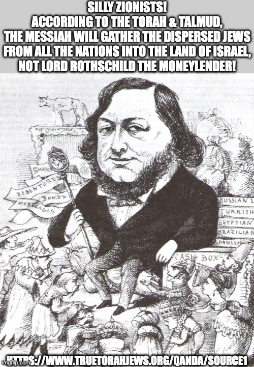Silly Zionists! | SILLY ZIONISTS!
ACCORDING TO THE TORAH & TALMUD,
THE MESSIAH WILL GATHER THE DISPERSED JEWS
FROM ALL THE NATIONS INTO THE LAND OF ISRAEL,
NOT LORD ROTHSCHILD THE MONEYLENDER! HTTPS://WWW.TRUETORAHJEWS.ORG/QANDA/SOURCE1 | image tagged in israel,zionists,jews,messiah,exile,palestin | made w/ Imgflip meme maker