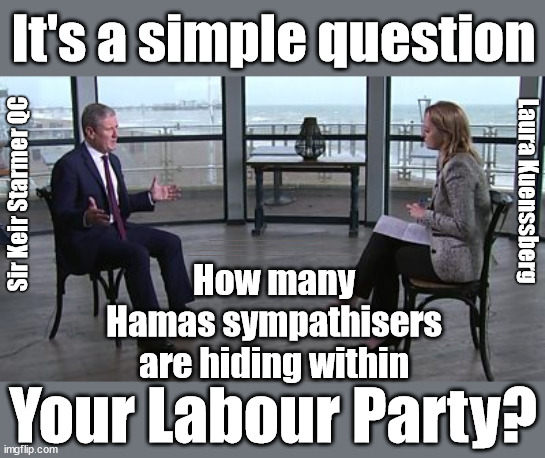 Starmer - How many Hamas sympathisers are hiding within your Labour Party? | It's a simple question; Laura Kuenssberg; Sir Keir Starmer QC; SORRY FATHER, FOR I HAVE SINNED; Tell the truth; Rachel Reeves Spells it out; It's Simple Believe Hamas are Terrorists or quit The Labour Party; Rachel Reeves; Party Members must believe Hamas are Terrorists - or leave !!! NAME & SHAME HAMAS SUPPORTERS WITHIN THE LABOUR PARTY; Party Members must believe Hamas are Terrorists !!! #Immigration #Starmerout #Labour #wearecorbyn #KeirStarmer #DianeAbbott #McDonnell #cultofcorbyn #labourisdead #labourracism #socialistsunday #nevervotelabour #socialistanyday #Antisemitism #Savile #SavileGate #Paedo #Worboys #GroomingGangs #Paedophile #IllegalImmigration #Immigrants #Invasion #StarmerResign #Starmeriswrong #SirSoftie #SirSofty #Blair #Steroids #Economy #Reeves #Rachel #RachelReeves #Hamas #Israel Palestine #Corbyn; Rachel Reeves; If you're a HAMAS sympathiser; YOU'RE NOT WELCOME IN THE LABOUR PARTY !!! Are you a Labour Party Member who supports Hamas? I'M BOTH A LABOUR PARTY MEMBER AND A HAMAS SYMPATHIZER; How many 
Hamas sympathisers 
are hiding within; Your Labour Party? | image tagged in starmer kuenssberg,hamas israel palestine,labour anti semitism,stop boats rwanda echr,20 mph ulez eu,illegal immigration | made w/ Imgflip meme maker