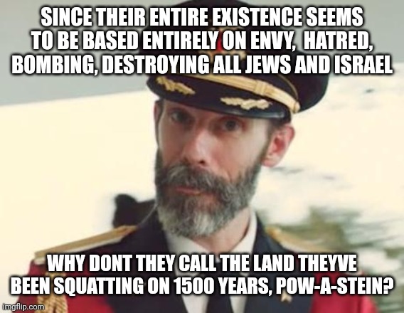 Israel palestine | SINCE THEIR ENTIRE EXISTENCE SEEMS TO BE BASED ENTIRELY ON ENVY,  HATRED, BOMBING, DESTROYING ALL JEWS AND ISRAEL; WHY DONT THEY CALL THE LAND THEYVE BEEN SQUATTING ON 1500 YEARS, POW-A-STEIN? | image tagged in captain obvious | made w/ Imgflip meme maker