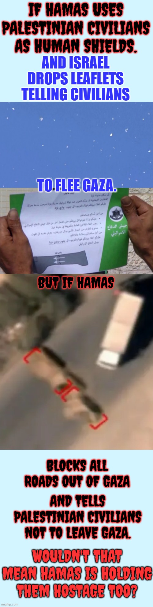 Let's Look At This From A Different Perspective | IF HAMAS USES PALESTINIAN CIVILIANS AS HUMAN SHIELDS. AND ISRAEL DROPS LEAFLETS TELLING CIVILIANS; TO FLEE GAZA. BUT IF HAMAS; BLOCKS ALL ROADS OUT OF GAZA; AND TELLS PALESTINIAN CIVILIANS NOT TO LEAVE GAZA. WOULDN'T THAT MEAN HAMAS IS HOLDING THEM HOSTAGE TOO? | image tagged in memes,politics,israel,leave,hamas,hostage | made w/ Imgflip meme maker