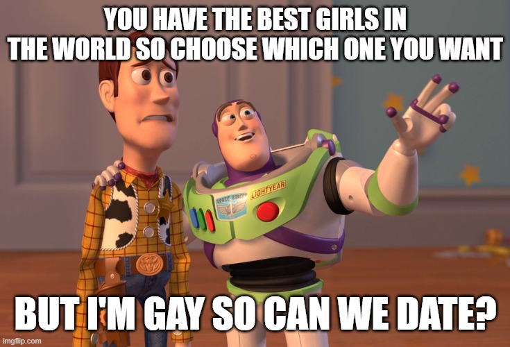 X, X Everywhere Meme | YOU HAVE THE BEST GIRLS IN THE WORLD SO CHOOSE WHICH ONE YOU WANT; BUT I'M GAY SO CAN WE DATE? | image tagged in memes,x x everywhere | made w/ Imgflip meme maker