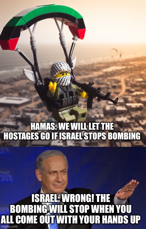 Can you say war crimes tribunal? | HAMAS: WE WILL LET THE HOSTAGES GO IF ISRAEL STOPS BOMBING; ISRAEL: WRONG! THE BOMBING WILL STOP WHEN YOU ALL COME OUT WITH YOUR HANDS UP | image tagged in lego hamas paraglider,benjamin netanyahu | made w/ Imgflip meme maker