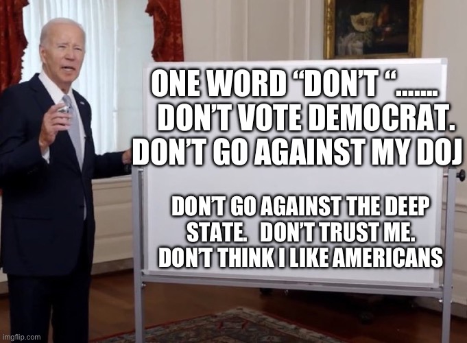 President Don’t | ONE WORD “DON’T “…….     DON’T VOTE DEMOCRAT.  DON’T GO AGAINST MY DOJ; DON’T GO AGAINST THE DEEP STATE.   DON’T TRUST ME.  DON’T THINK I LIKE AMERICANS | image tagged in bidenomics,biden,democrats,incompetence,corrupt | made w/ Imgflip meme maker