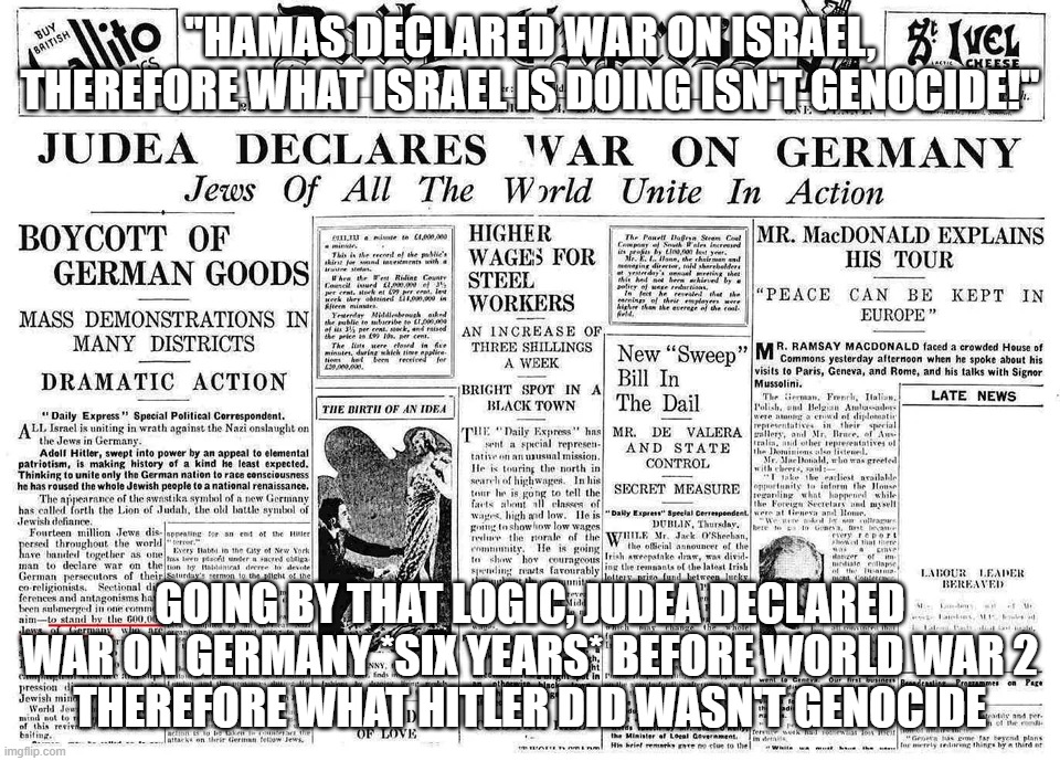 Just for You Brainwashed NPCs Who Say "What Israel is Doing Isn't Genocide!" LEARN FROM HISTORY FFS!!! | "HAMAS DECLARED WAR ON ISRAEL, THEREFORE WHAT ISRAEL IS DOING ISN'T GENOCIDE!"; GOING BY THAT LOGIC, JUDEA DECLARED WAR ON GERMANY *SIX YEARS* BEFORE WORLD WAR 2
THEREFORE WHAT HITLER DID WASN'T GENOCIDE | image tagged in israel,palestine,genocide,nazi,world war 2,history | made w/ Imgflip meme maker