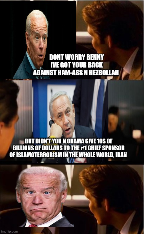Inception Meme | DONT WORRY BENNY IVE GOT YOUR BACK AGAINST HAM-ASS N HEZBOLLAH; BUT DIDN'T YOU N OBAMA GIVE 10S OF BILLIONS OF DOLLARS TO THE #1 CHIEF SPONSOR OF ISLAMOTERRORISM IN THE WHOLE WORLD, IRAN | image tagged in memes,inception | made w/ Imgflip meme maker