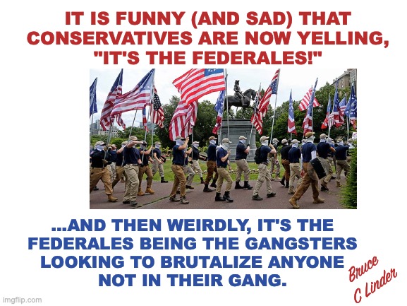 It's the Federales | IT IS FUNNY (AND SAD) THAT
CONSERVATIVES ARE NOW YELLING,
"IT'S THE FEDERALES!"; ...AND THEN WEIRDLY, IT'S THE
FEDERALES BEING THE GANGSTERS
LOOKING TO BRUTALIZE ANYONE
NOT IN THEIR GANG. Bruce C Linder | image tagged in the federales,gangs,patriots,face masks,conservatives | made w/ Imgflip meme maker