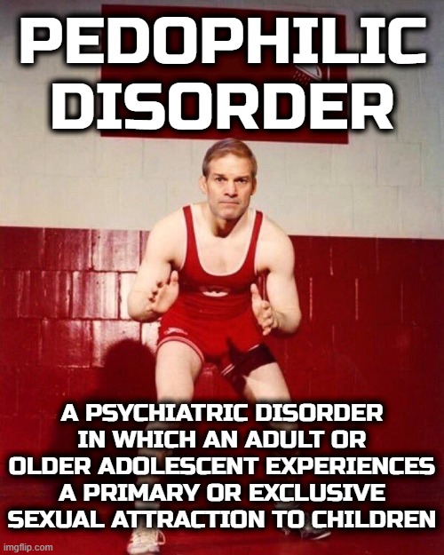 GYM JORDAN | PEDOPHILIC
DISORDER; A PSYCHIATRIC DISORDER IN WHICH AN ADULT OR OLDER ADOLESCENT EXPERIENCES A PRIMARY OR EXCLUSIVE SEXUAL ATTRACTION TO CHILDREN | image tagged in pedophile,enabler,republican,maga,trump,treason | made w/ Imgflip meme maker